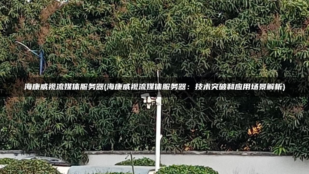 海康威视流媒体服务器(海康威视流媒体服务器:技术突破和应用场景解析) 海康威视流媒体服务器(海康威视流媒体服务器:技术突破和应用场景解析)