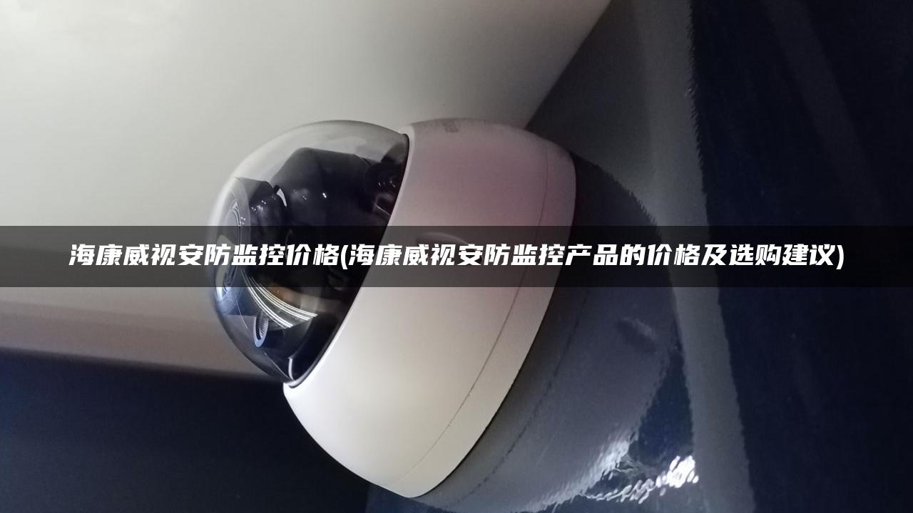 海康威视安防监控价格(海康威视安防监控产品的价格及选购建议)