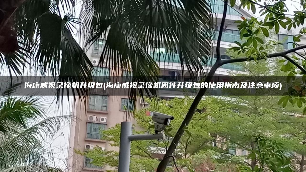 海康威视录像机升级包(海康威视录像机固件升级包的使用指南及注意事项)