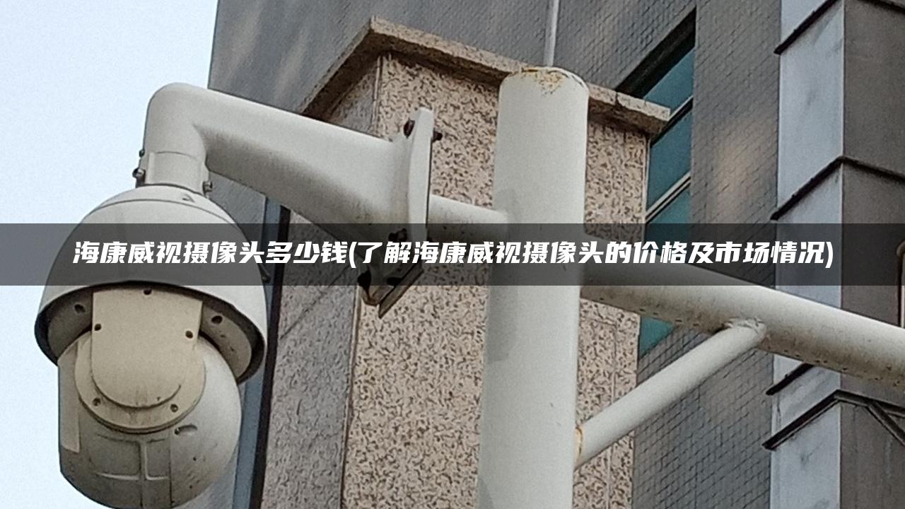 海康威视摄像头多少钱(了解海康威视摄像头的价格及市场情况)