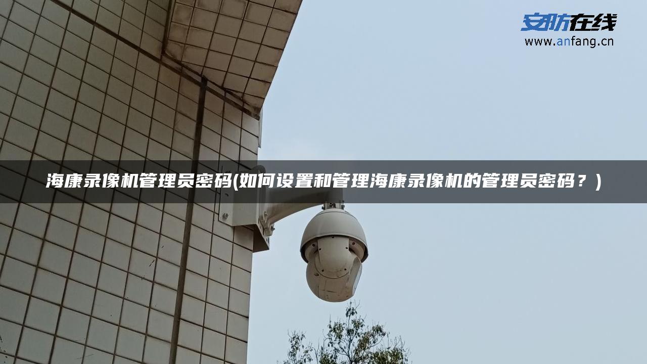 海康录像机管理员密码(如何设置和管理海康录像机的管理员密码？)
