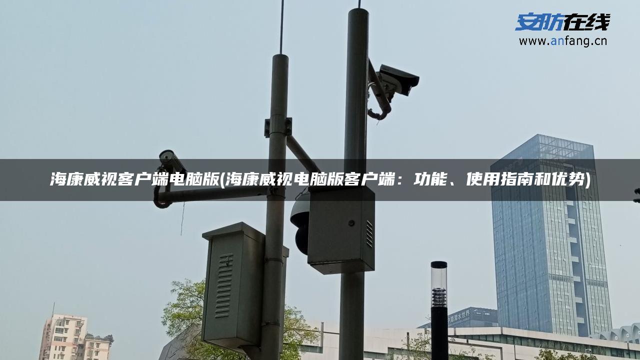 海康威视客户端电脑版(海康威视电脑版客户端：功能、使用指南和优势)