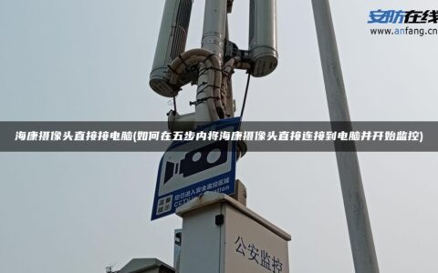 海康摄像头直接接电脑(如何在五步内将海康摄像头直接连接到电脑并开始监控)