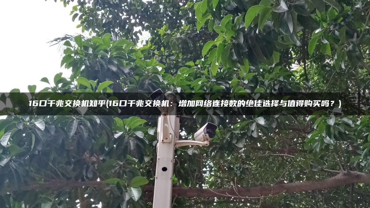 16口千兆交换机知乎(16口千兆交换机：增加网络连接数的绝佳选择与值得购买吗？)