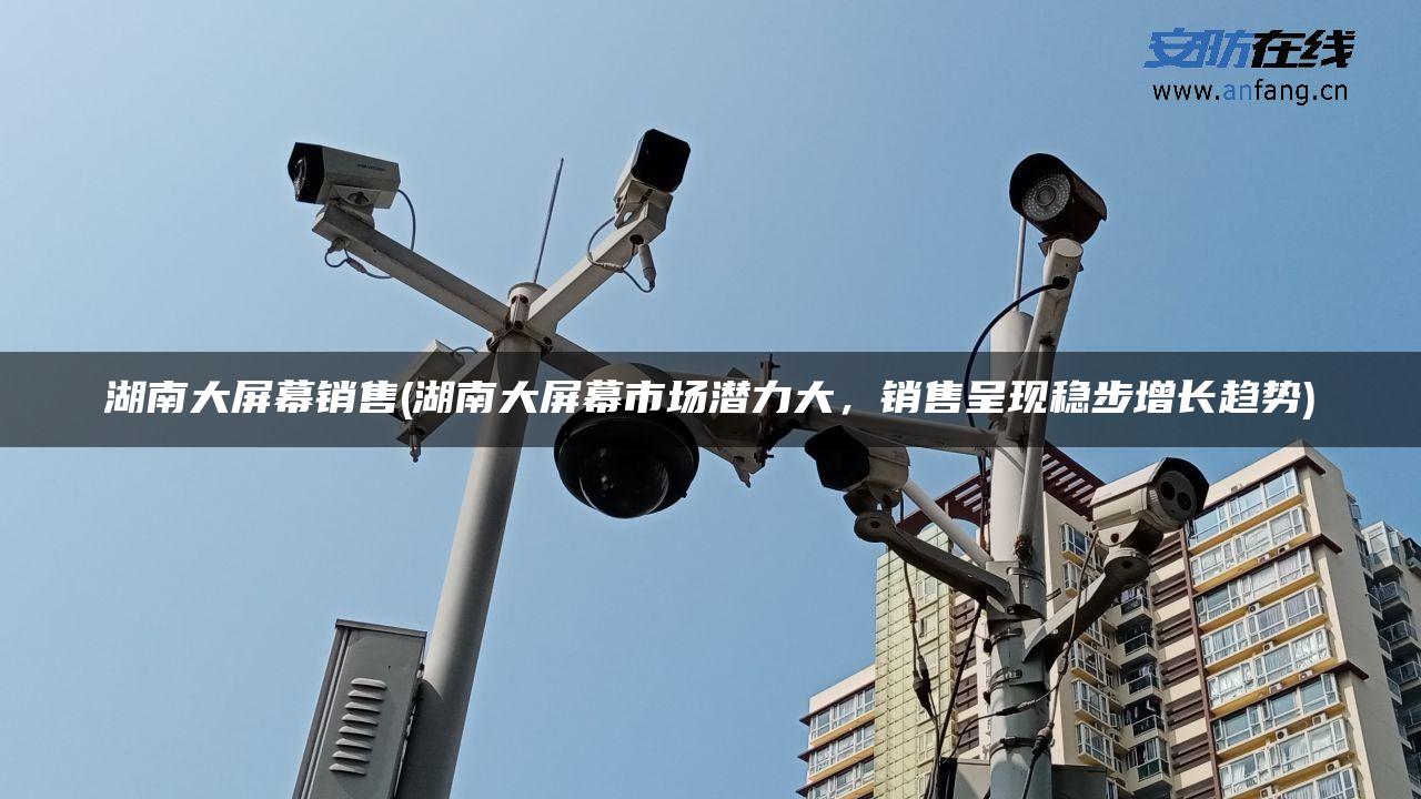 湖南大屏幕销售(湖南大屏幕市场潜力大,销售呈现稳步增长趋势) 湖南大屏幕销售(湖南大屏幕市场潜力大,销售呈现稳步增长趋势)