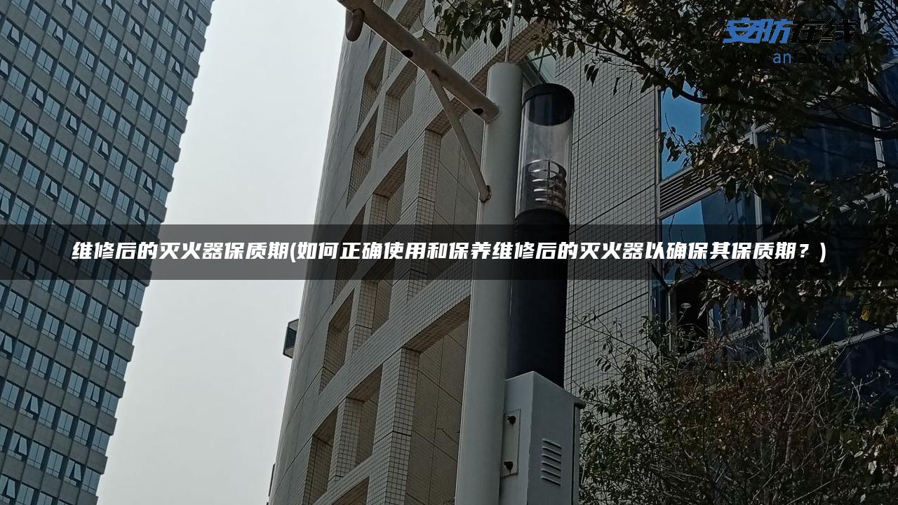 维修后的灭火器保质期(如何正确使用和保养维修后的灭火器以确保其保质期?) 维修后的灭火器保质期(如何正确使用和保养维修后的灭火器以确保其保质期?)