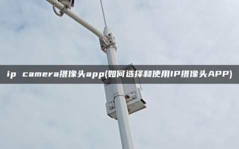 ip camera摄像头app(如何选择和使用IP摄像头APP)