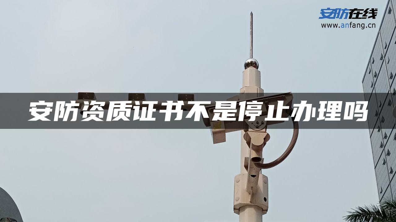 安防资质证书不是停止办理吗 安防资质证书不是停止办理吗
