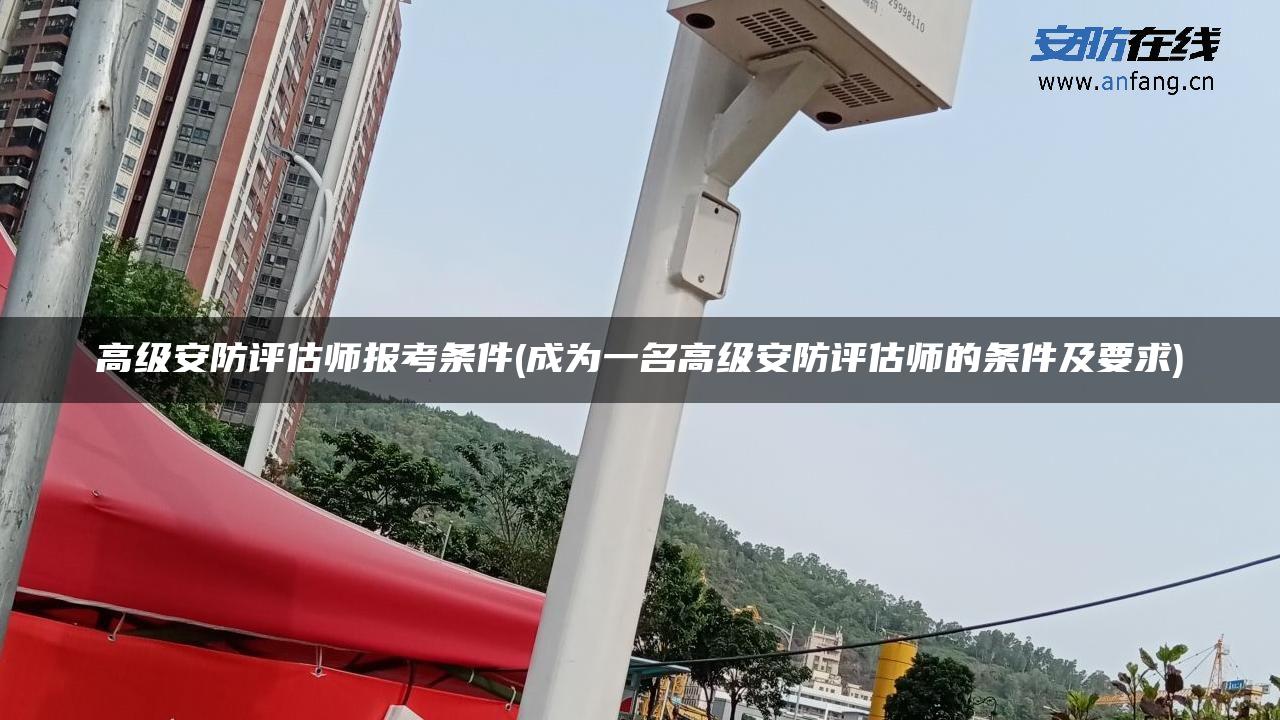 高级安防评估师报考条件(成为一名高级安防评估师的条件及要求)