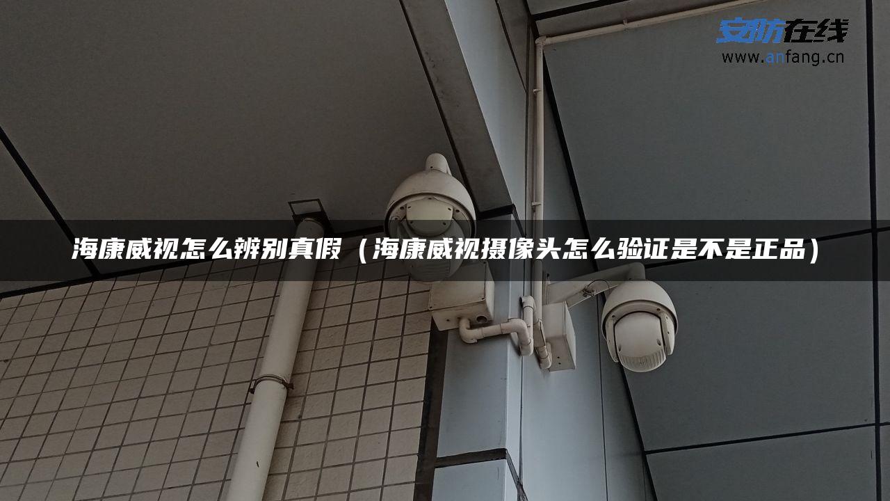 海康威视怎么辨别真假（海康威视摄像头怎么验证是不是正品）