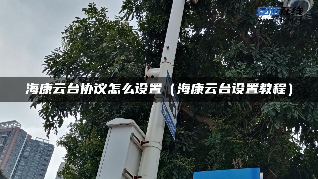 海康云台协议怎么设置(海康云台设置教程) 海康云台协议怎么设置(海康云台设置教程)