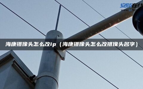 海康摄像头怎么改ip（海康摄像头怎么改摄像头名字）