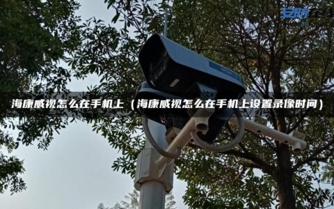 海康威视怎么在手机上（海康威视怎么在手机上设置录像时间）