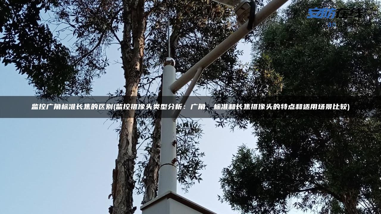 监控广角标准长焦的区别(监控摄像头类型分析：广角、标准和长焦摄像头的特点和适用场景比较)
