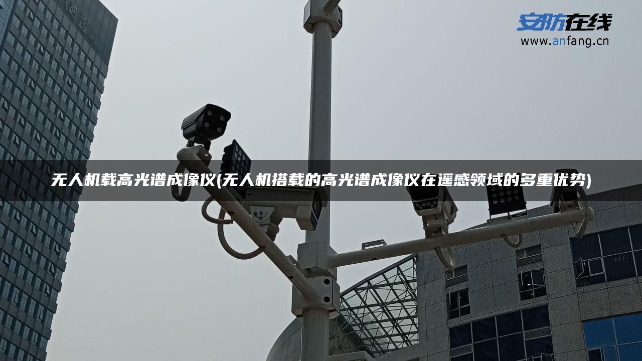 无人机载高光谱成像仪(无人机搭载的高光谱成像仪在遥感领域的多重优势) 无人机载高光谱成像仪(无人机搭载的高光谱成像仪在遥感领域的多重优势)