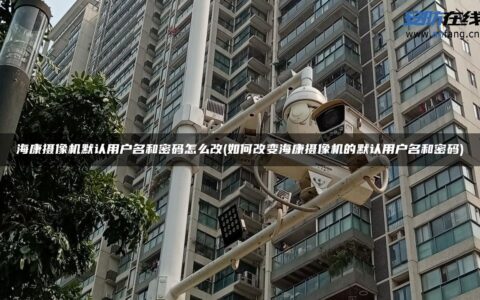 海康摄像机默认用户名和密码怎么改(如何改变海康摄像机的默认用户名和密码)