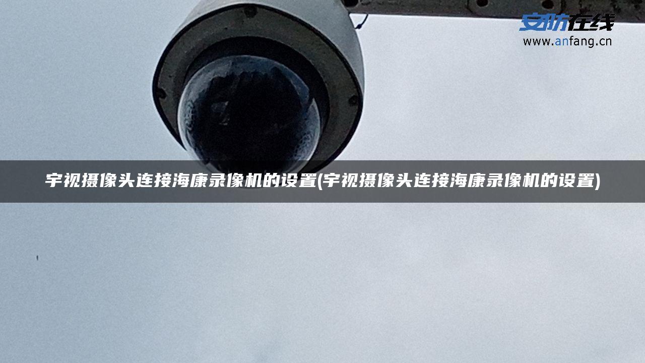 宇视摄像头连接海康录像机的设置(宇视摄像头连接海康录像机的设置)