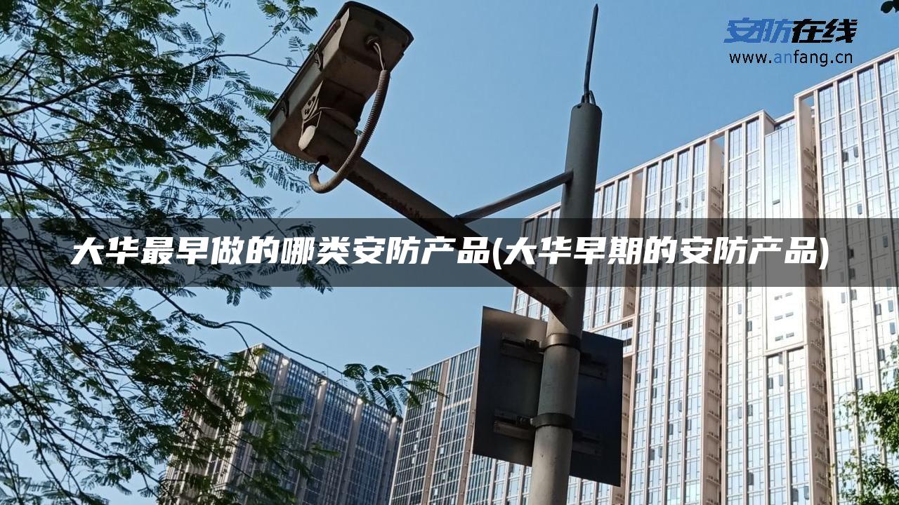 大华最早做的哪类安防产品(大华早期的安防产品) 大华最早做的哪类安防产品(大华早期的安防产品)